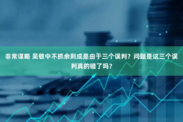 非常谋略 吴敬中不抓余则成是由于三个误判？问题是这三个误判真的错了吗？