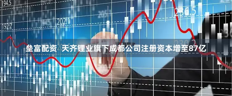 垒富配资  天齐锂业旗下成都公司注册资本增至87亿