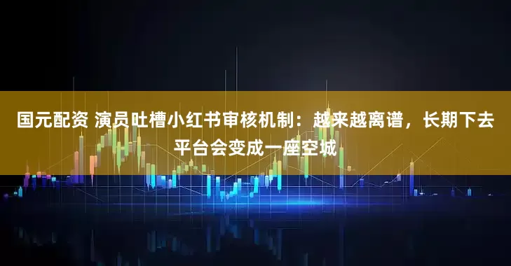 国元配资 演员吐槽小红书审核机制：越来越离谱，长期下去平台会变成一座空城