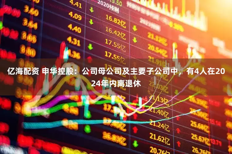 亿海配资 申华控股：公司母公司及主要子公司中，有4人在2024年内离退休