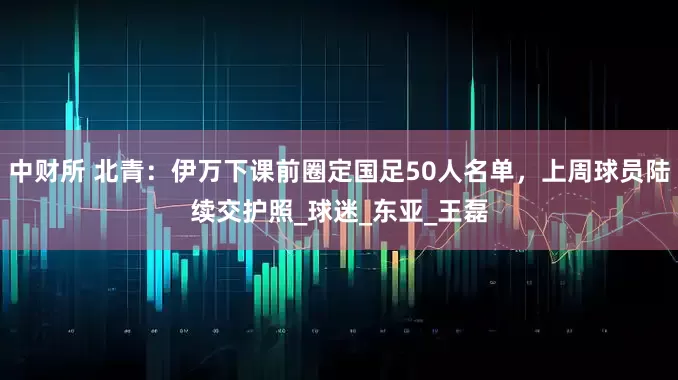 中财所 北青：伊万下课前圈定国足50人名单，上周球员陆续交护照_球迷_东亚_王磊