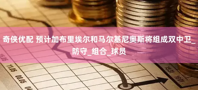奇侠优配 预计加布里埃尔和马尔基尼奥斯将组成双中卫_防守_组合_球员