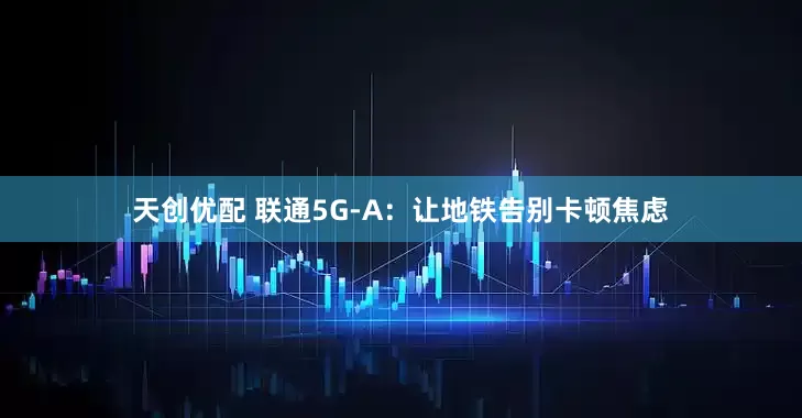 天创优配 联通5G-A：让地铁告别卡顿焦虑