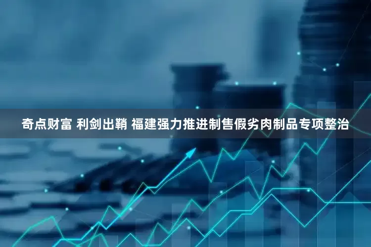 奇点财富 利剑出鞘 福建强力推进制售假劣肉制品专项整治