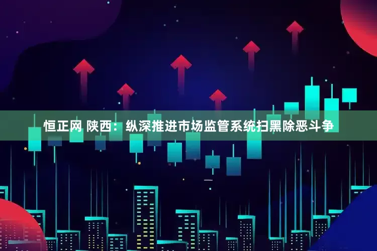 恒正网 陕西：纵深推进市场监管系统扫黑除恶斗争
