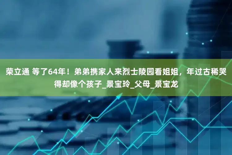 荣立通 等了64年！弟弟携家人来烈士陵园看姐姐，年过古稀哭得却像个孩子_景宝玲_父母_景宝龙