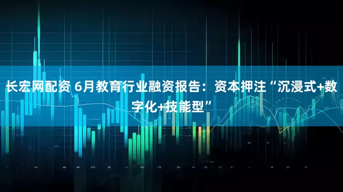 长宏网配资 6月教育行业融资报告：资本押注“沉浸式+数字化+技能型”