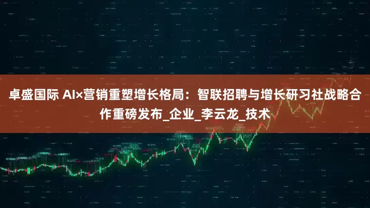 卓盛国际 AI×营销重塑增长格局：智联招聘与增长研习社战略合作重磅发布_企业_李云龙_技术