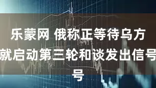 乐蒙网 俄称正等待乌方就启动第三轮和谈发出信号