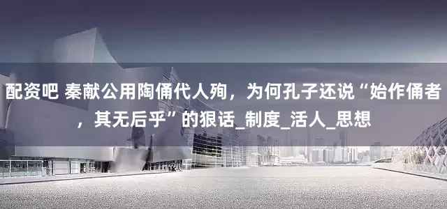 配资吧 秦献公用陶俑代人殉，为何孔子还说“始作俑者，其无后乎”的狠话_制度_活人_思想