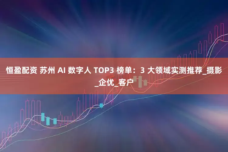 恒盈配资 苏州 AI 数字人 TOP3 榜单：3 大领域实测推荐_摄影_企优_客户