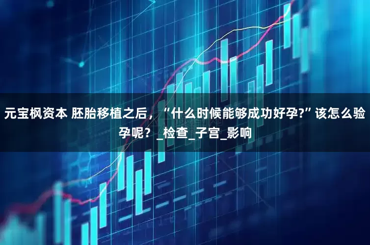 元宝枫资本 胚胎移植之后，“什么时候能够成功好孕?”该怎么验孕呢？_检查_子宫_影响
