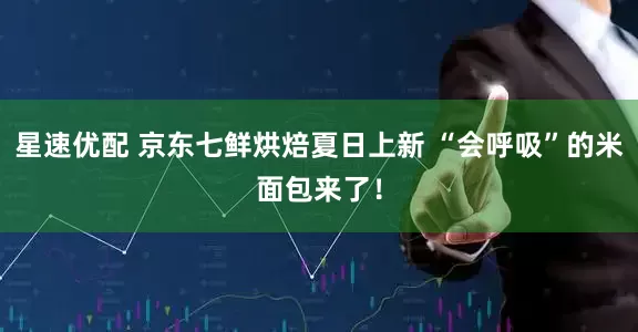 星速优配 京东七鲜烘焙夏日上新 “会呼吸”的米面包来了！