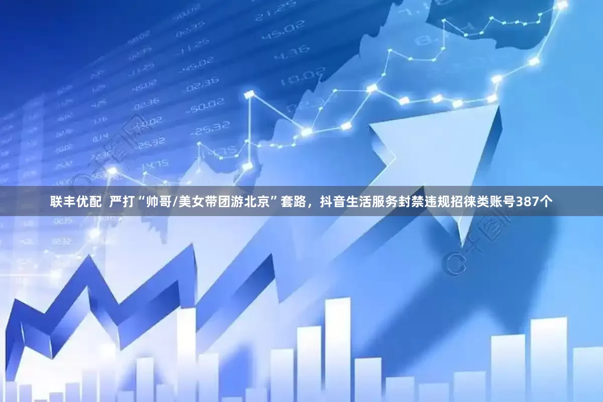 联丰优配  严打“帅哥/美女带团游北京”套路，抖音生活服务封禁违规招徕类账号387个