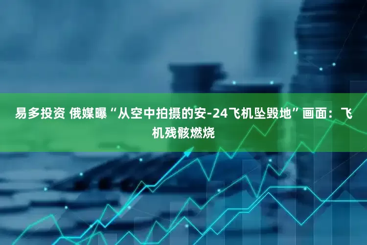 易多投资 俄媒曝“从空中拍摄的安-24飞机坠毁地”画面：飞机残骸燃烧