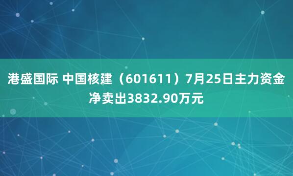 港盛国际 中国核建（601611）7月25日主力资金净卖出3832.90万元