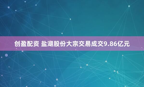 创盈配资 盐湖股份大宗交易成交9.86亿元