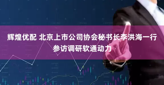 辉煌优配 北京上市公司协会秘书长李洪海一行参访调研软通动力