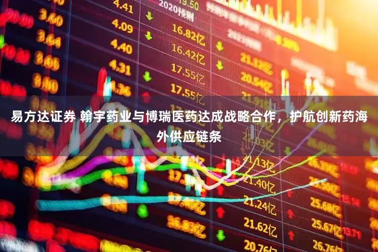 易方达证券 翰宇药业与博瑞医药达成战略合作，护航创新药海外供应链条