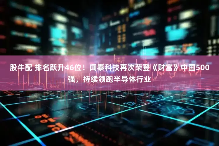 股牛配 排名跃升46位！闻泰科技再次荣登《财富》中国500强，持续领跑半导体行业