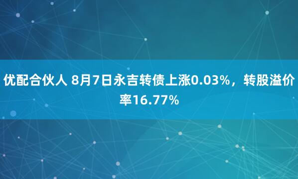 优配合伙人 8月7日永吉转债上涨0.03%，转股溢价率16.77%