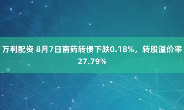 万利配资 8月7日南药转债下跌0.18%，转股溢价率27.79%