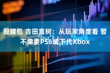 股腰包 吉田直树：从玩家角度看 暂不需要PS6或下代Xbox
