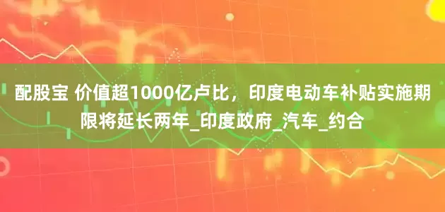 配股宝 价值超1000亿卢比，印度电动车补贴实施期限将延长两年_印度政府_汽车_约合