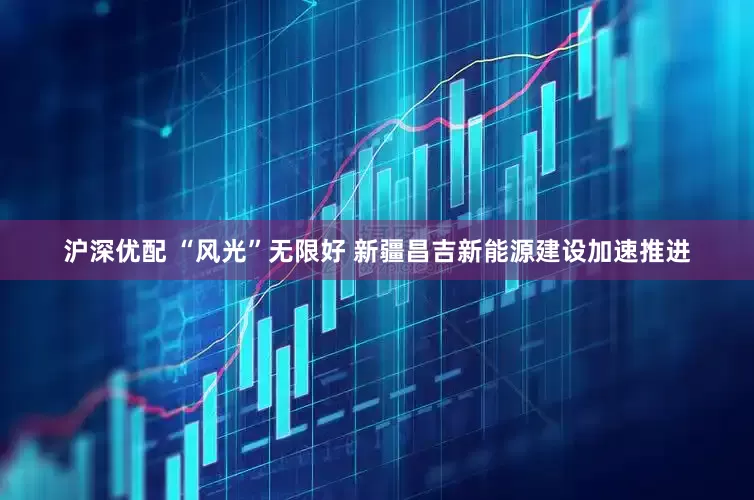 沪深优配 “风光”无限好 新疆昌吉新能源建设加速推进