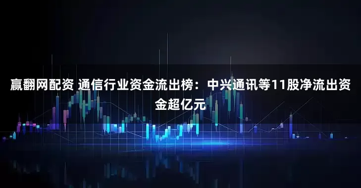 赢翻网配资 通信行业资金流出榜：中兴通讯等11股净流出资金超亿元