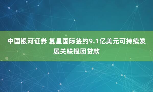 中国银河证券 复星国际签约9.1亿美元可持续发展关联银团贷款