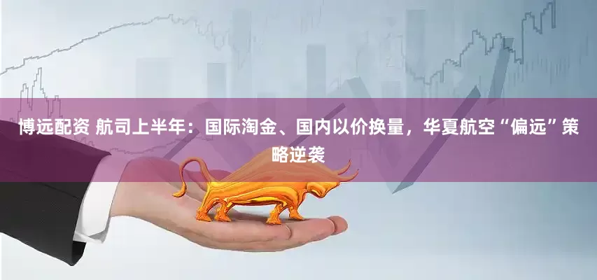 博远配资 航司上半年：国际淘金、国内以价换量，华夏航空“偏远”策略逆袭