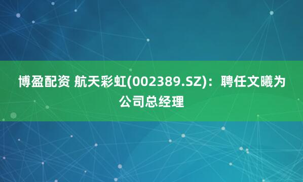 博盈配资 航天彩虹(002389.SZ)：聘任文曦为公司总经理