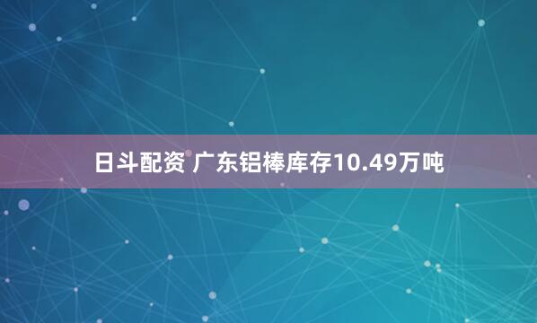 日斗配资 广东铝棒库存10.49万吨