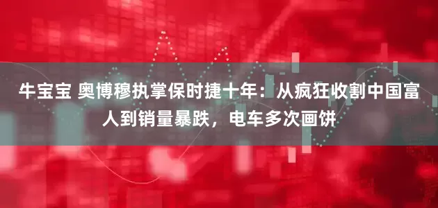 牛宝宝 奥博穆执掌保时捷十年：从疯狂收割中国富人到销量暴跌，电车多次画饼