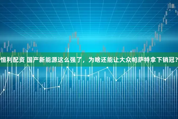 恒利配资 国产新能源这么强了，为啥还能让大众帕萨特拿下销冠？