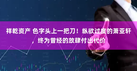 祥乾资产 色字头上一把刀！纵欲过度的萧亚轩，终为曾经的放肆付出代价